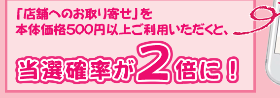 「店舗へのお取り寄せ」を本体価格500円以上ご利用いただくと、当選確率が2倍に！