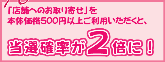 「店舗へのお取り寄せ」を本体価格500円以上ご利用いただくと、当選確率が2倍に！